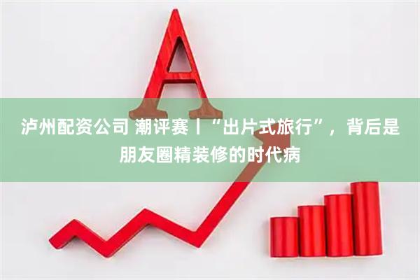 泸州配资公司 潮评赛丨“出片式旅行”，背后是朋友圈精装修的时代病