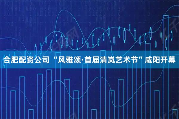 合肥配资公司 “风雅颂·首届清岚艺术节”咸阳开幕