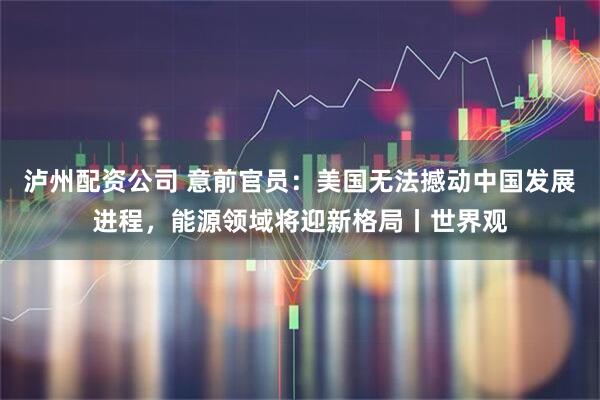 泸州配资公司 意前官员：美国无法撼动中国发展进程，能源领域将迎新格局丨世界观