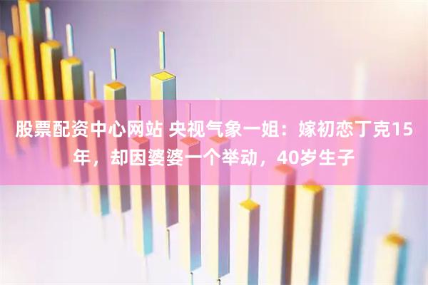 股票配资中心网站 央视气象一姐:嫁初恋丁克15年,却因婆婆一个举动,40岁生子
