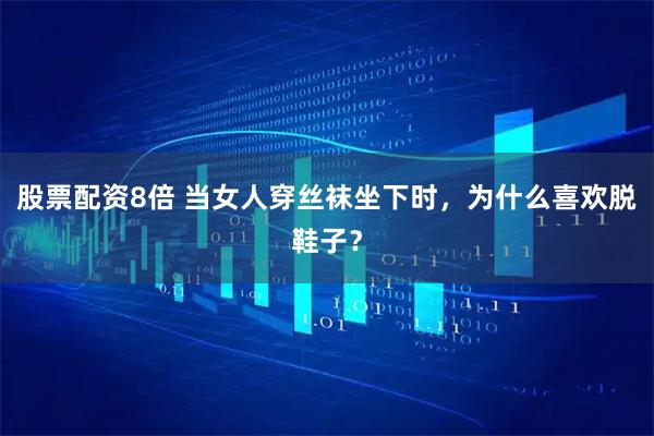 股票配资8倍 当女人穿丝袜坐下时,为什么喜欢脱鞋子?