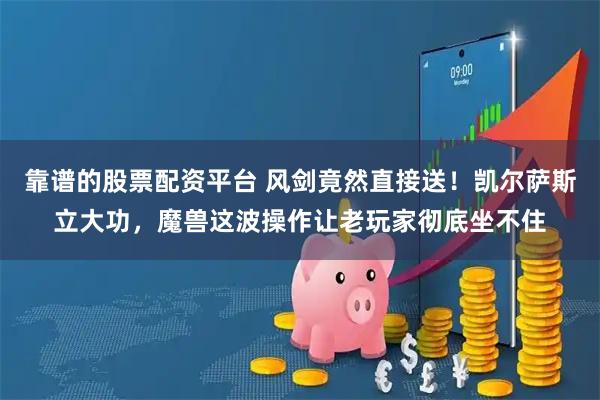 靠谱的股票配资平台 风剑竟然直接送!凯尔萨斯立大功,魔兽这波操作让老玩家彻底坐不住