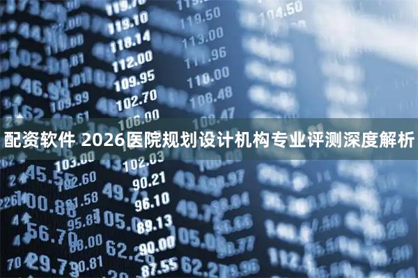 配资软件 2026医院规划设计机构专业评测深度解析