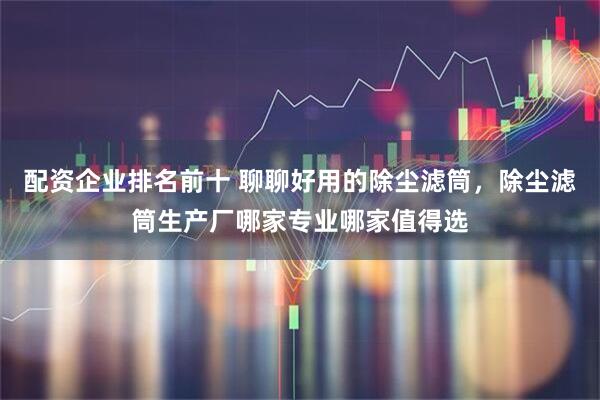 配资企业排名前十 聊聊好用的除尘滤筒，除尘滤筒生产厂哪家专业哪家值得选