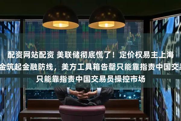配资网站配资 美联储彻底慌了！定价权易主上海，2300吨黄金筑起金融防线，美方工具箱告罄只能靠指责中国交易员操控市场