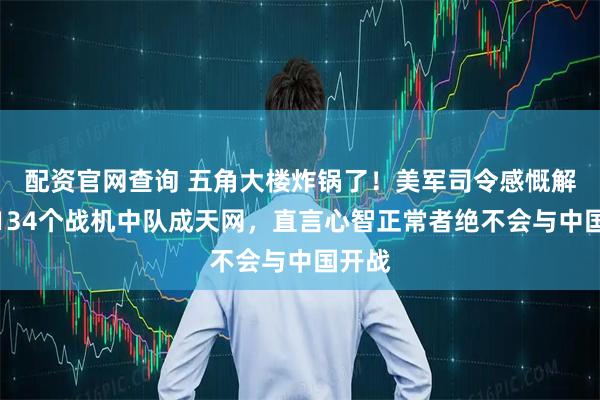 配资官网查询 五角大楼炸锅了!美军司令感慨解放军134个战机中队成天网,直言心智正常者绝不会与中国开战