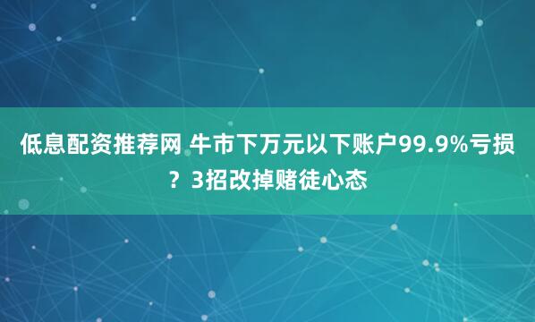 低息配资推荐网 牛市下万元以下账户99.9%亏损？3招改掉赌徒心态