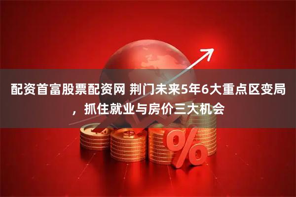 配资首富股票配资网 荆门未来5年6大重点区变局，抓住就业与房价三大机会