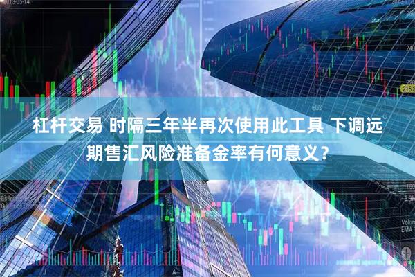 杠杆交易 时隔三年半再次使用此工具 下调远期售汇风险准备金率有何意义？