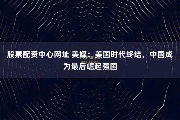 股票配资中心网址 美媒：美国时代终结，中国成为最后崛起强国