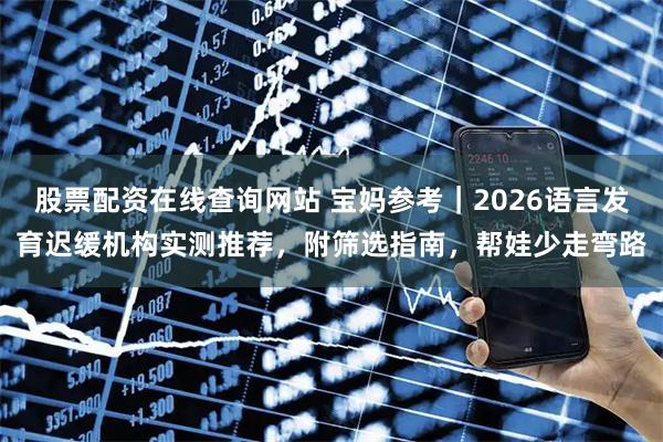 股票配资在线查询网站 宝妈参考|2026语言发育迟缓机构实测推荐,附筛选指南,帮娃少走弯路