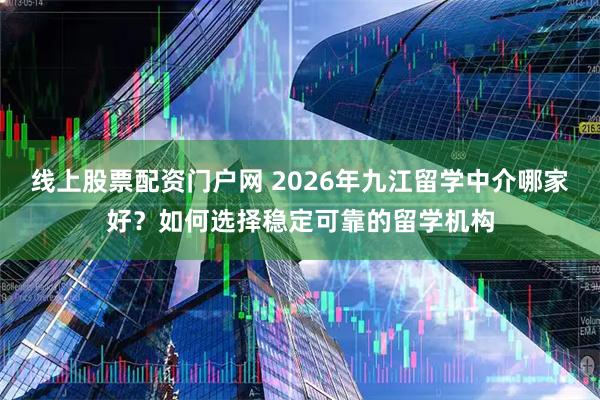 线上股票配资门户网 2026年九江留学中介哪家好?如何选择稳定可靠的留学机构