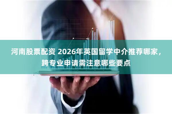 河南股票配资 2026年英国留学中介推荐哪家，跨专业申请需注意哪些要点