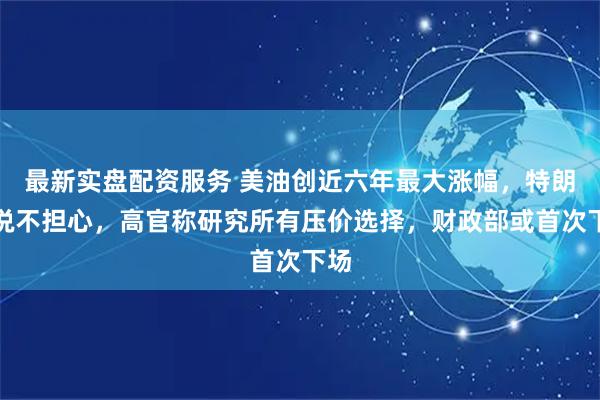 最新实盘配资服务 美油创近六年最大涨幅，特朗普说不担心，高官称研究所有压价选择，财政部或首次下场