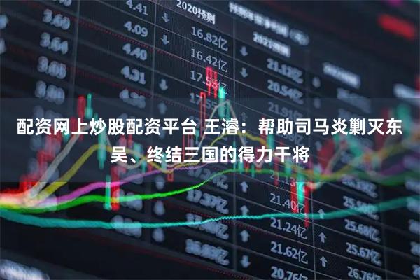 配资网上炒股配资平台 王濬:帮助司马炎剿灭东吴、终结三国的得力干将