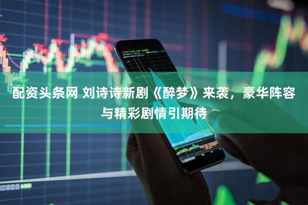 配资头条网 刘诗诗新剧《醉梦》来袭，豪华阵容与精彩剧情引期待