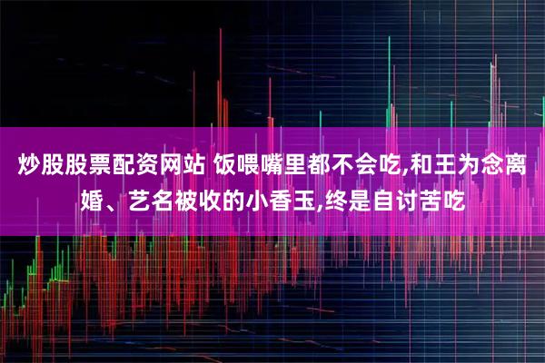 炒股股票配资网站 饭喂嘴里都不会吃,和王为念离婚、艺名被收的小香玉,终是自讨苦吃