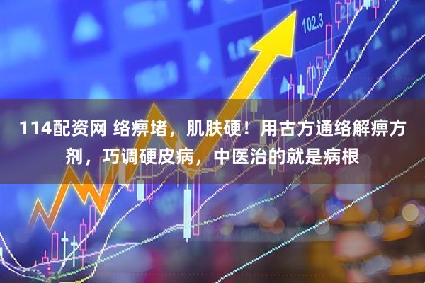114配资网 络痹堵，肌肤硬！用古方通络解痹方剂，巧调硬皮病，中医治的就是病根
