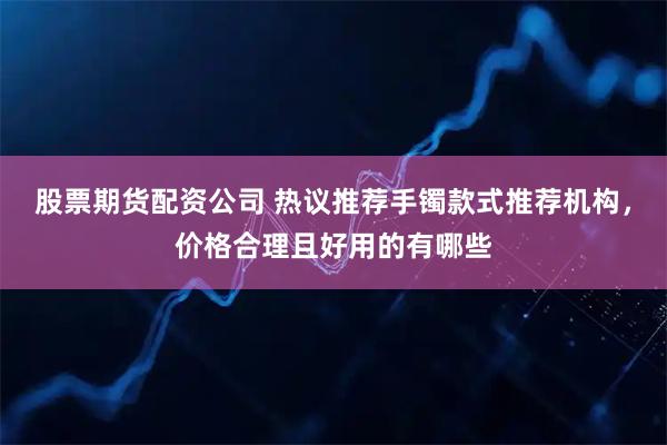 股票期货配资公司 热议推荐手镯款式推荐机构，价格合理且好用的有哪些