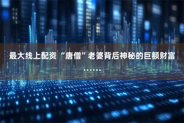 最大线上配资 “唐僧”老婆背后神秘的巨额财富……