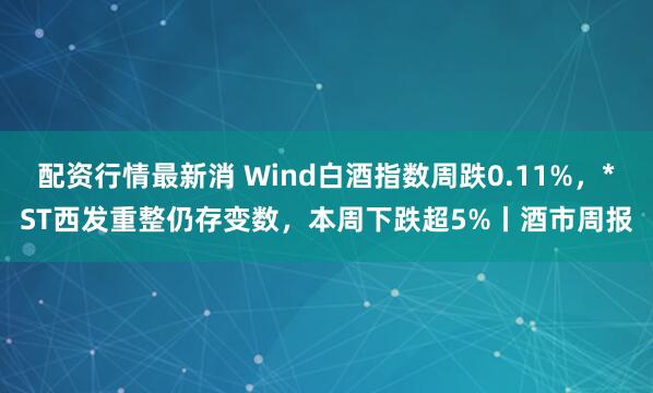 配资行情最新消 Wind白酒指数周跌0.11%，*ST西发重整仍存变数，本周下跌超5%丨酒市周报