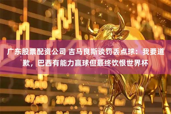 广东股票配资公司 吉马良斯谈罚丢点球：我要道歉，巴西有能力赢球但最终饮恨世界杯