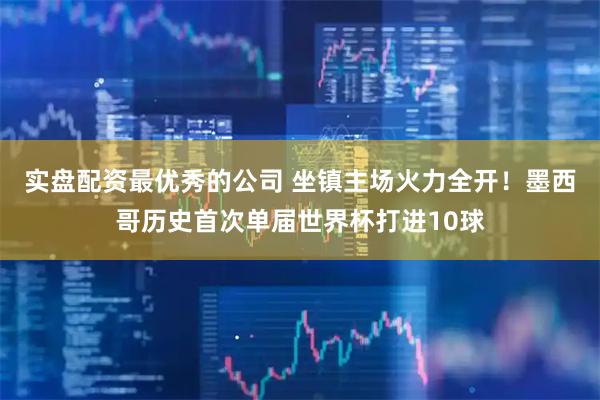 实盘配资最优秀的公司 坐镇主场火力全开！墨西哥历史首次单届世界杯打进10球