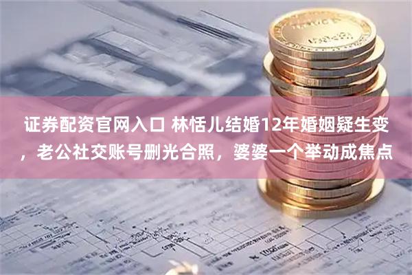 证券配资官网入口 林恬儿结婚12年婚姻疑生变，老公社交账号删光合照，婆婆一个举动成焦点