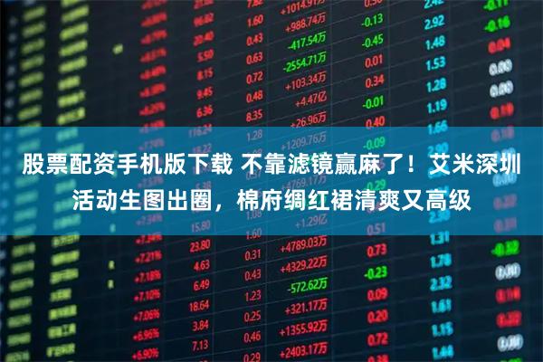 股票配资手机版下载 不靠滤镜赢麻了！艾米深圳活动生图出圈，棉府绸红裙清爽又高级