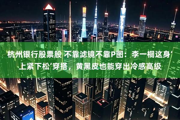 杭州银行股票股 不靠滤镜不靠P图：李一桐这身‘上紧下松’穿搭，黄黑皮也能穿出冷感高级