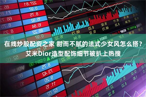在线炒股配资之家 甜而不腻的法式少女风怎么搭？艾米Dior造型配饰细节被扒上热搜