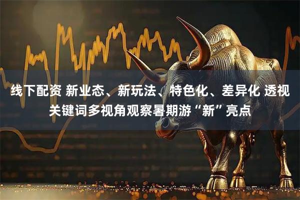 线下配资 新业态、新玩法、特色化、差异化 透视关键词多视角观察暑期游“新”亮点